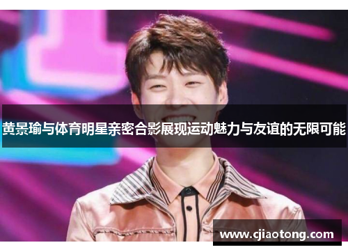 黄景瑜与体育明星亲密合影展现运动魅力与友谊的无限可能
